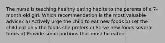 The nurse is teaching healthy eating habits to the parents of a 7-month-old girl. Which recommendation is the most valuable advice? a) Actively urge the child to eat new foods b) Let the child eat only the foods she prefers c) Serve new foods several times d) Provide small portions that must be eaten