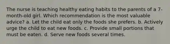 The nurse is teaching healthy eating habits to the parents of a 7-month-old girl. Which recommendation is the most valuable advice? a. Let the child eat only the foods she prefers. b. Actively urge the child to eat new foods. c. Provide small portions that must be eaten. d. Serve new foods several times.