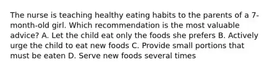 The nurse is teaching healthy eating habits to the parents of a 7-month-old girl. Which recommendation is the most valuable advice? A. Let the child eat only the foods she prefers B. Actively urge the child to eat new foods C. Provide small portions that must be eaten D. Serve new foods several times