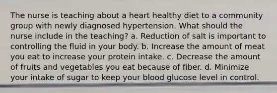 The nurse is teaching about a heart healthy diet to a community group with newly diagnosed hypertension. What should the nurse include in the teaching? a. Reduction of salt is important to controlling the fluid in your body. b. Increase the amount of meat you eat to increase your protein intake. c. Decrease the amount of fruits and vegetables you eat because of fiber. d. Minimize your intake of sugar to keep your blood glucose level in control.