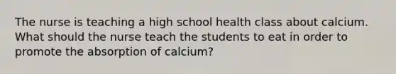 The nurse is teaching a high school health class about calcium. What should the nurse teach the students to eat in order to promote the absorption of calcium?