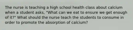 The nurse is teaching a high school health class about calcium when a student asks, "What can we eat to ensure we get enough of it?" What should the nurse teach the students to consume in order to promote the absorption of calcium?