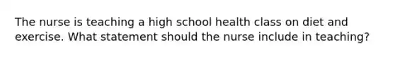 The nurse is teaching a high school health class on diet and exercise. What statement should the nurse include in teaching?