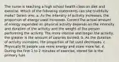 The nurse is teaching a high school health class on diet and exercise. Which of the following statements can she truthfully make? Select one: a. As the intensity of activity increases, the proportion of energy used increases. CorrectThe actual amount of energy expended on physical activity depends on the intensity and duration of the activity and the weight of the person performing the activity. The more intense and longer the activity, the greater is the amount of calories burned. b. As the duration of activity increases, the proportion of fat used decreases. c. Physically fit people use more energy and store more fat. d. During the first 1 to 2 minutes of exercise, stored fat is the primary fuel.