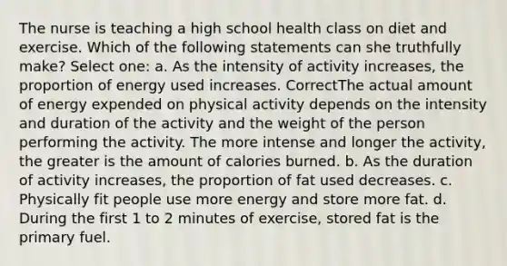 The nurse is teaching a high school health class on diet and exercise. Which of the following statements can she truthfully make? Select one: a. As the intensity of activity increases, the proportion of energy used increases. CorrectThe actual amount of energy expended on physical activity depends on the intensity and duration of the activity and the weight of the person performing the activity. The more intense and longer the activity, the greater is the amount of calories burned. b. As the duration of activity increases, the proportion of fat used decreases. c. Physically fit people use more energy and store more fat. d. During the first 1 to 2 minutes of exercise, stored fat is the primary fuel.