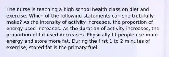 The nurse is teaching a high school health class on diet and exercise. Which of the following statements can she truthfully make? As the intensity of activity increases, the proportion of energy used increases. As the duration of activity increases, the proportion of fat used decreases. Physically fit people use more energy and store more fat. During the first 1 to 2 minutes of exercise, stored fat is the primary fuel.