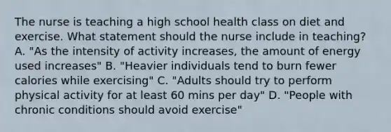 The nurse is teaching a high school health class on diet and exercise. What statement should the nurse include in teaching? A. "As the intensity of activity increases, the amount of energy used increases" B. "Heavier individuals tend to burn fewer calories while exercising" C. "Adults should try to perform physical activity for at least 60 mins per day" D. "People with chronic conditions should avoid exercise"