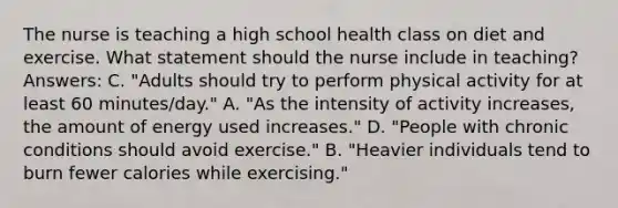 The nurse is teaching a high school health class on diet and exercise. What statement should the nurse include in teaching? Answers: C. "Adults should try to perform physical activity for at least 60 minutes/day." A. "As the intensity of activity increases, the amount of energy used increases." D. "People with chronic conditions should avoid exercise." B. "Heavier individuals tend to burn fewer calories while exercising."