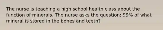 The nurse is teaching a high school health class about the function of minerals. The nurse asks the question: 99% of what mineral is stored in the bones and teeth?