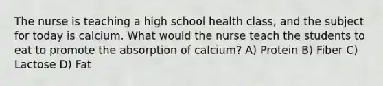 The nurse is teaching a high school health class, and the subject for today is calcium. What would the nurse teach the students to eat to promote the absorption of calcium? A) Protein B) Fiber C) Lactose D) Fat