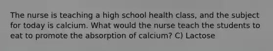 The nurse is teaching a high school health class, and the subject for today is calcium. What would the nurse teach the students to eat to promote the absorption of calcium? C) Lactose