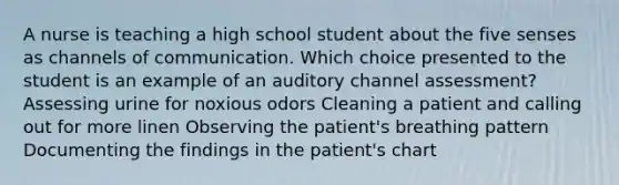 A nurse is teaching a high school student about the five senses as channels of communication. Which choice presented to the student is an example of an auditory channel assessment? Assessing urine for noxious odors Cleaning a patient and calling out for more linen Observing the patient's breathing pattern Documenting the findings in the patient's chart