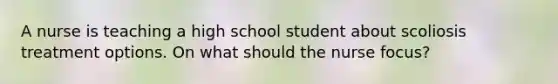 A nurse is teaching a high school student about scoliosis treatment options. On what should the nurse focus?