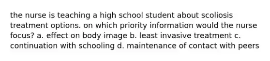 the nurse is teaching a high school student about scoliosis treatment options. on which priority information would the nurse focus? a. effect on body image b. least invasive treatment c. continuation with schooling d. maintenance of contact with peers