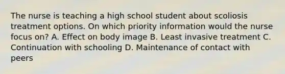 The nurse is teaching a high school student about scoliosis treatment options. On which priority information would the nurse focus on? A. Effect on body image B. Least invasive treatment C. Continuation with schooling D. Maintenance of contact with peers