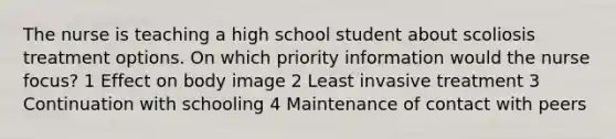 The nurse is teaching a high school student about scoliosis treatment options. On which priority information would the nurse focus? 1 Effect on body image 2 Least invasive treatment 3 Continuation with schooling 4 Maintenance of contact with peers