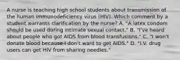 A nurse is teaching high school students about transmission of the human immunodeficiency virus (HIV). Which comment by a student warrants clarification by the nurse? A. "A latex condom should be used during intimate sexual contact." B. "I've heard about people who got AIDS from blood transfusions." C. "I won't donate blood because I don't want to get AIDS." D. "I.V. drug users can get HIV from sharing needles."