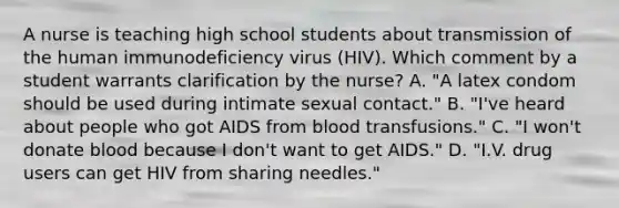 A nurse is teaching high school students about transmission of the human immunodeficiency virus (HIV). Which comment by a student warrants clarification by the nurse? A. "A latex condom should be used during intimate sexual contact." B. "I've heard about people who got AIDS from blood transfusions." C. "I won't donate blood because I don't want to get AIDS." D. "I.V. drug users can get HIV from sharing needles."