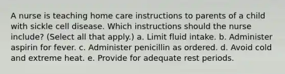 A nurse is teaching home care instructions to parents of a child with sickle cell disease. Which instructions should the nurse include? (Select all that apply.) a. Limit fluid intake. b. Administer aspirin for fever. c. Administer penicillin as ordered. d. Avoid cold and extreme heat. e. Provide for adequate rest periods.