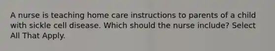 A nurse is teaching home care instructions to parents of a child with sickle cell disease. Which should the nurse include? Select All That Apply.