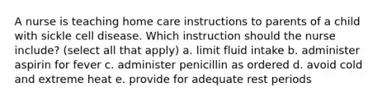 A nurse is teaching home care instructions to parents of a child with sickle cell disease. Which instruction should the nurse include? (select all that apply) a. limit fluid intake b. administer aspirin for fever c. administer penicillin as ordered d. avoid cold and extreme heat e. provide for adequate rest periods