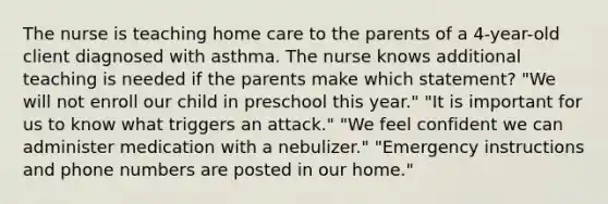 The nurse is teaching home care to the parents of a 4-year-old client diagnosed with asthma. The nurse knows additional teaching is needed if the parents make which statement? "We will not enroll our child in preschool this year." "It is important for us to know what triggers an attack." "We feel confident we can administer medication with a nebulizer." "Emergency instructions and phone numbers are posted in our home."