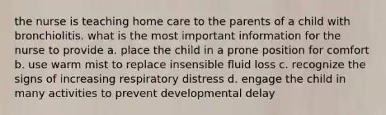 the nurse is teaching home care to the parents of a child with bronchiolitis. what is the most important information for the nurse to provide a. place the child in a prone position for comfort b. use warm mist to replace insensible fluid loss c. recognize the signs of increasing respiratory distress d. engage the child in many activities to prevent developmental delay