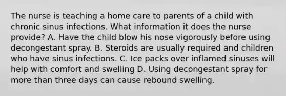 The nurse is teaching a home care to parents of a child with chronic sinus infections. What information it does the nurse provide? A. Have the child blow his nose vigorously before using decongestant spray. B. Steroids are usually required and children who have sinus infections. C. Ice packs over inflamed sinuses will help with comfort and swelling D. Using decongestant spray for more than three days can cause rebound swelling.