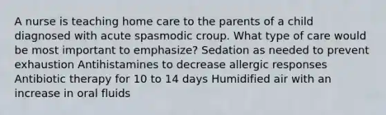 A nurse is teaching home care to the parents of a child diagnosed with acute spasmodic croup. What type of care would be most important to emphasize? Sedation as needed to prevent exhaustion Antihistamines to decrease allergic responses Antibiotic therapy for 10 to 14 days Humidified air with an increase in oral fluids