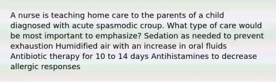 A nurse is teaching home care to the parents of a child diagnosed with acute spasmodic croup. What type of care would be most important to emphasize? Sedation as needed to prevent exhaustion Humidified air with an increase in oral fluids Antibiotic therapy for 10 to 14 days Antihistamines to decrease allergic responses