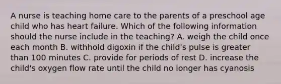 A nurse is teaching home care to the parents of a preschool age child who has heart failure. Which of the following information should the nurse include in the teaching? A. weigh the child once each month B. withhold digoxin if the child's pulse is greater than 100 minutes C. provide for periods of rest D. increase the child's oxygen flow rate until the child no longer has cyanosis