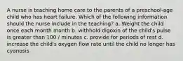 A nurse is teaching home care to the parents of a preschool-age child who has heart failure. Which of the following information should the nurse include in the teaching? a. Weight the child once each month month b. withhold digoxin of the child's pulse is greater than 100 / minutes c. provide for periods of rest d. increase the child's oxygen flow rate until the child no longer has cyanosis