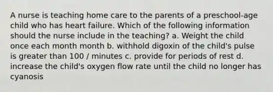 A nurse is teaching home care to the parents of a preschool-age child who has heart failure. Which of the following information should the nurse include in the teaching? a. Weight the child once each month month b. withhold digoxin of the child's pulse is greater than 100 / minutes c. provide for periods of rest d. increase the child's oxygen flow rate until the child no longer has cyanosis