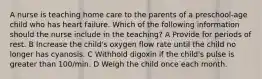 A nurse is teaching home care to the parents of a preschool-age child who has heart failure. Which of the following information should the nurse include in the teaching? A Provide for periods of rest. B Increase the child's oxygen flow rate until the child no longer has cyanosis. C Withhold digoxin if the child's pulse is greater than 100/min. D Weigh the child once each month.