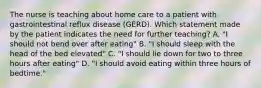 The nurse is teaching about home care to a patient with gastrointestinal reflux disease (GERD). Which statement made by the patient indicates the need for further teaching? A. "I should not bend over after eating" B. "I should sleep with the head of the bed elevated" C. "I should lie down for two to three hours after eating" D. "I should avoid eating within three hours of bedtime."