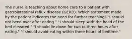 The nurse is teaching about home care to a patient with gastrointestinal reflux disease (GERD). Which statement made by the patient indicates the need for further teaching? "I should not bend over after eating." "I should sleep with the head of the bed elevated." "I should lie down for two to three hours after eating." "I should avoid eating within three hours of bedtime."