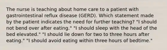 The nurse is teaching about home care to a patient with gastrointestinal reflux disease (GERD). Which statement made by the patient indicates the need for further teaching? "I should not bend over after eating." "I should sleep with the head of the bed elevated." "I should lie down for two to three hours after eating." "I should avoid eating within three hours of bedtime."