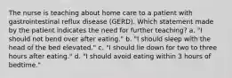 The nurse is teaching about home care to a patient with gastrointestinal reflux disease (GERD). Which statement made by the patient indicates the need for further teaching? a. "I should not bend over after eating." b. "I should sleep with the head of the bed elevated." c. "I should lie down for two to three hours after eating." d. "I should avoid eating within 3 hours of bedtime."