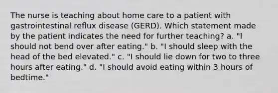 The nurse is teaching about home care to a patient with gastrointestinal reflux disease (GERD). Which statement made by the patient indicates the need for further teaching? a. "I should not bend over after eating." b. "I should sleep with the head of the bed elevated." c. "I should lie down for two to three hours after eating." d. "I should avoid eating within 3 hours of bedtime."