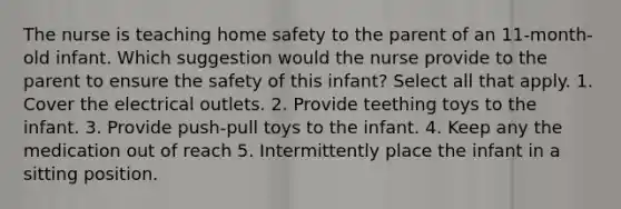 The nurse is teaching home safety to the parent of an 11-month-old infant. Which suggestion would the nurse provide to the parent to ensure the safety of this infant? Select all that apply. 1. Cover the electrical outlets. 2. Provide teething toys to the infant. 3. Provide push-pull toys to the infant. 4. Keep any the medication out of reach 5. Intermittently place the infant in a sitting position.