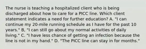 The nurse is teaching a hospitalized client who is being discharged about how to care for a PICC line. Which client statement indicates a need for further education? A. "I can continue my 20-mile running schedule as I have for the past 10 years." B, "I can still go about my normal activities of daily living." C. "I have less chance of getting an infection because the line is not in my hand." D. "The PICC line can stay in for months."