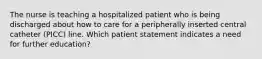 The nurse is teaching a hospitalized patient who is being discharged about how to care for a peripherally inserted central catheter (PICC) line. Which patient statement indicates a need for further education?