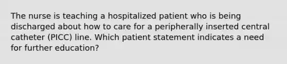 The nurse is teaching a hospitalized patient who is being discharged about how to care for a peripherally inserted central catheter (PICC) line. Which patient statement indicates a need for further education?