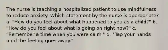 The nurse is teaching a hospitalized patient to use mindfulness to reduce anxiety. Which statement by the nurse is appropriate? a. "How do you feel about what happened to you as a child?" b. "How do you feel about what is going on right now?" c. "Remember a time when you were calm." d. "Tap your hands until the feeling goes away."