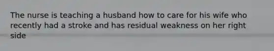 The nurse is teaching a husband how to care for his wife who recently had a stroke and has residual weakness on her right side