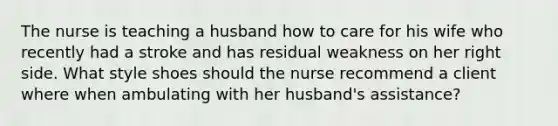 The nurse is teaching a husband how to care for his wife who recently had a stroke and has residual weakness on her right side. What style shoes should the nurse recommend a client where when ambulating with her husband's assistance?