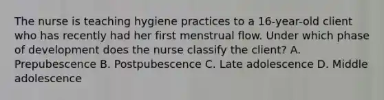 The nurse is teaching hygiene practices to a 16-year-old client who has recently had her first menstrual flow. Under which phase of development does the nurse classify the client? A. Prepubescence B. Postpubescence C. Late adolescence D. Middle adolescence