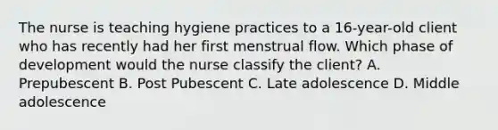 The nurse is teaching hygiene practices to a 16-year-old client who has recently had her first menstrual flow. Which phase of development would the nurse classify the client? A. Prepubescent B. Post Pubescent C. Late adolescence D. Middle adolescence