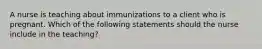 A nurse is teaching about immunizations to a client who is pregnant. Which of the following statements should the nurse include in the teaching?