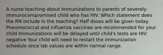 A nurse teaching about immunizations to parents of severely immunocompromised child who has HIV. Which statement does the RN include in the teaching? Half doses will be given today. Pneumococcal and influenza vaccines are recommended for your child Immunizations will be delayed until child's tests are HIV negative Your child will need to restart the immunization schedule once lab values are within normal range.